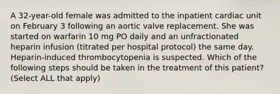 A 32-year-old female was admitted to the inpatient cardiac unit on February 3 following an aortic valve replacement. She was started on warfarin 10 mg PO daily and an unfractionated heparin infusion (titrated per hospital protocol) the same day. Heparin-induced thrombocytopenia is suspected. Which of the following steps should be taken in the treatment of this patient? (Select ALL that apply)