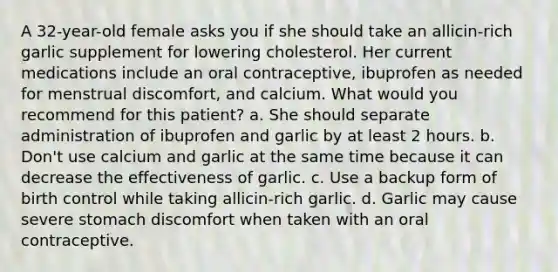 A 32-year-old female asks you if she should take an allicin-rich garlic supplement for lowering cholesterol. Her current medications include an oral contraceptive, ibuprofen as needed for menstrual discomfort, and calcium. What would you recommend for this patient? a. She should separate administration of ibuprofen and garlic by at least 2 hours. b. Don't use calcium and garlic at the same time because it can decrease the effectiveness of garlic. c. Use a backup form of birth control while taking allicin-rich garlic. d. Garlic may cause severe stomach discomfort when taken with an oral contraceptive.