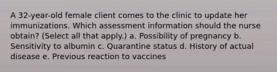 A 32-year-old female client comes to the clinic to update her immunizations. Which assessment information should the nurse obtain? (Select all that apply.) a. Possibility of pregnancy b. Sensitivity to albumin c. Quarantine status d. History of actual disease e. Previous reaction to vaccines