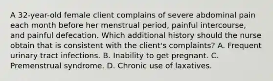 A 32-year-old female client complains of severe abdominal pain each month before her menstrual period, painful intercourse, and painful defecation. Which additional history should the nurse obtain that is consistent with the client's complaints? A. Frequent urinary tract infections. B. Inability to get pregnant. C. Premenstrual syndrome. D. Chronic use of laxatives.