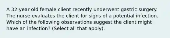 A 32-year-old female client recently underwent gastric surgery. The nurse evaluates the client for signs of a potential infection. Which of the following observations suggest the client might have an infection? (Select all that apply).