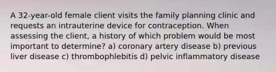 A 32-year-old female client visits the family planning clinic and requests an intrauterine device for contraception. When assessing the client, a history of which problem would be most important to determine? a) coronary artery disease b) previous liver disease c) thrombophlebitis d) pelvic inflammatory disease