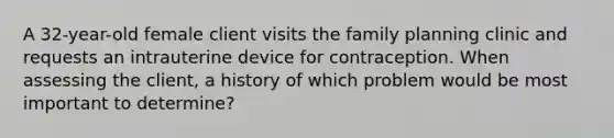 A 32-year-old female client visits the family planning clinic and requests an intrauterine device for contraception. When assessing the client, a history of which problem would be most important to determine?