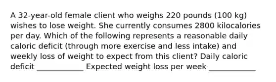 A 32-year-old female client who weighs 220 pounds (100 kg) wishes to lose weight. She currently consumes 2800 kilocalories per day. Which of the following represents a reasonable daily caloric deficit (through more exercise and less intake) and weekly loss of weight to expect from this client? Daily caloric deficit ____________ Expected weight loss per week ____________