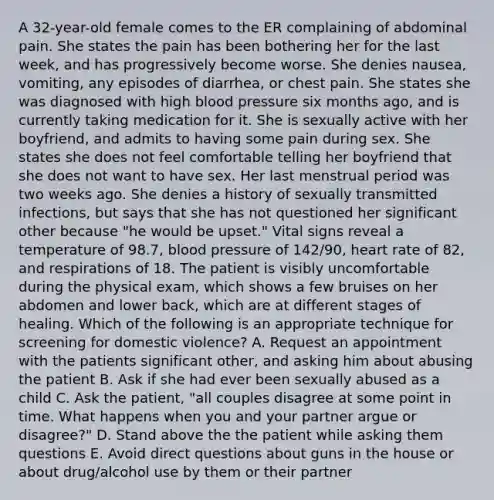 A 32-year-old female comes to the ER complaining of abdominal pain. She states the pain has been bothering her for the last week, and has progressively become worse. She denies nausea, vomiting, any episodes of diarrhea, or chest pain. She states she was diagnosed with high blood pressure six months ago, and is currently taking medication for it. She is sexually active with her boyfriend, and admits to having some pain during sex. She states she does not feel comfortable telling her boyfriend that she does not want to have sex. Her last menstrual period was two weeks ago. She denies a history of sexually transmitted infections, but says that she has not questioned her significant other because "he would be upset." Vital signs reveal a temperature of 98.7, blood pressure of 142/90, heart rate of 82, and respirations of 18. The patient is visibly uncomfortable during the physical exam, which shows a few bruises on her abdomen and lower back, which are at different stages of healing. Which of the following is an appropriate technique for screening for domestic violence? A. Request an appointment with the patients significant other, and asking him about abusing the patient B. Ask if she had ever been sexually abused as a child C. Ask the patient, "all couples disagree at some point in time. What happens when you and your partner argue or disagree?" D. Stand above the the patient while asking them questions E. Avoid direct questions about guns in the house or about drug/alcohol use by them or their partner