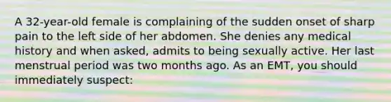 A 32-year-old female is complaining of the sudden onset of sharp pain to the left side of her abdomen. She denies any medical history and when asked, admits to being sexually active. Her last menstrual period was two months ago. As an EMT, you should immediately suspect: