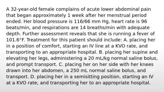 A 32-year-old female complains of acute lower abdominal pain that began approximately 1 week after her menstrual period ended. Her blood pressure is 116/66 mm Hg, heart rate is 96 beats/min, and respirations are 14 breaths/min with adequate depth. Further assessment reveals that she is running a fever of 101.6°F. Treatment for this patient should include: A. placing her in a position of comfort, starting an IV line at a KVO rate, and transporting to an appropriate hospital. B. placing her supine and elevating her legs, administering a 20 mL/kg normal saline bolus, and prompt transport. C. placing her on her side with her knees drawn into her abdomen, a 250 mL normal saline bolus, and transport. D. placing her in a semisitting position, starting an IV at a KVO rate, and transporting her to an appropriate hospital.