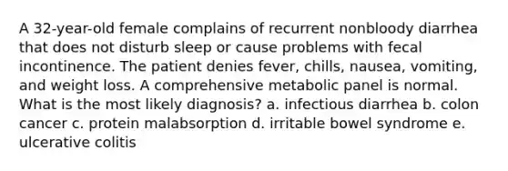 A 32-year-old female complains of recurrent nonbloody diarrhea that does not disturb sleep or cause problems with fecal incontinence. The patient denies fever, chills, nausea, vomiting, and weight loss. A comprehensive metabolic panel is normal. What is the most likely diagnosis? a. infectious diarrhea b. colon cancer c. protein malabsorption d. irritable bowel syndrome e. ulcerative colitis