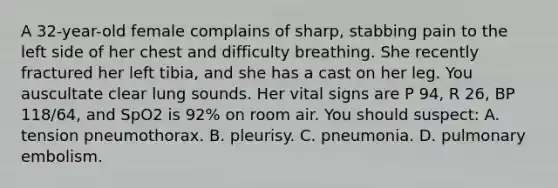 A 32-year-old female complains of sharp, stabbing pain to the left side of her chest and difficulty breathing. She recently fractured her left tibia, and she has a cast on her leg. You auscultate clear lung sounds. Her vital signs are P 94, R 26, BP 118/64, and SpO2 is 92% on room air. You should suspect: A. tension pneumothorax. B. pleurisy. C. pneumonia. D. pulmonary embolism.