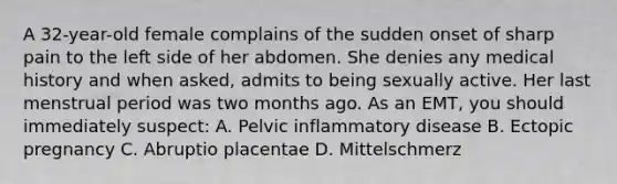 A​ 32-year-old female complains of the sudden onset of sharp pain to the left side of her abdomen. She denies any medical history and when​ asked, admits to being sexually active. Her last menstrual period was two months ago. As an​ EMT, you should immediately​ suspect: A. Pelvic inflammatory disease B. Ectopic pregnancy C. Abruptio placentae D. Mittelschmerz