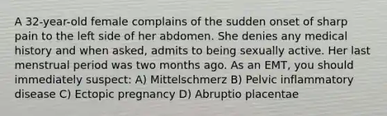 A 32-year-old female complains of the sudden onset of sharp pain to the left side of her abdomen. She denies any medical history and when asked, admits to being sexually active. Her last menstrual period was two months ago. As an EMT, you should immediately suspect: A) Mittelschmerz B) Pelvic inflammatory disease C) Ectopic pregnancy D) Abruptio placentae