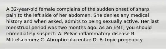 A​ 32-year-old female complains of the sudden onset of sharp pain to the left side of her abdomen. She denies any medical history and when​ asked, admits to being sexually active. Her last menstrual period was two months ago. As an​ EMT, you should immediately​ suspect: A. Pelvic inflammatory disease B. Mittelschmerz C. Abruptio placentae D. Ectopic pregnancy