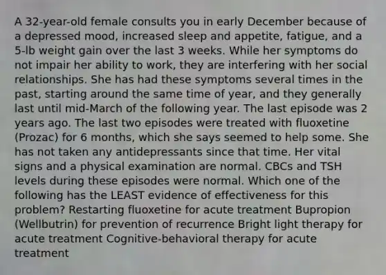 A 32-year-old female consults you in early December because of a depressed mood, increased sleep and appetite, fatigue, and a 5-lb weight gain over the last 3 weeks. While her symptoms do not impair her ability to work, they are interfering with her social relationships. She has had these symptoms several times in the past, starting around the same time of year, and they generally last until mid-March of the following year. The last episode was 2 years ago. The last two episodes were treated with fluoxetine (Prozac) for 6 months, which she says seemed to help some. She has not taken any antidepressants since that time. Her vital signs and a physical examination are normal. CBCs and TSH levels during these episodes were normal. Which one of the following has the LEAST evidence of effectiveness for this problem? Restarting fluoxetine for acute treatment Bupropion (Wellbutrin) for prevention of recurrence Bright light therapy for acute treatment Cognitive-behavioral therapy for acute treatment