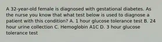 A 32-year-old female is diagnosed with gestational diabetes. As the nurse you know that what test below is used to diagnose a patient with this condition? A. 1 hour glucose tolerance test B. 24 hour urine collection C. Hemoglobin A1C D. 3 hour glucose tolerance test