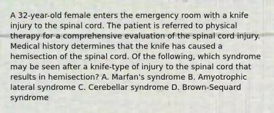 A 32-year-old female enters the emergency room with a knife injury to the spinal cord. The patient is referred to physical therapy for a comprehensive evaluation of the spinal cord injury. Medical history determines that the knife has caused a hemisection of the spinal cord. Of the following, which syndrome may be seen after a knife-type of injury to the spinal cord that results in hemisection? A. Marfan's syndrome B. Amyotrophic lateral syndrome C. Cerebellar syndrome D. Brown-Sequard syndrome