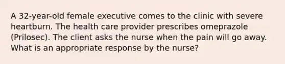 A 32-year-old female executive comes to the clinic with severe heartburn. The health care provider prescribes omeprazole (Prilosec). The client asks the nurse when the pain will go away. What is an appropriate response by the nurse?