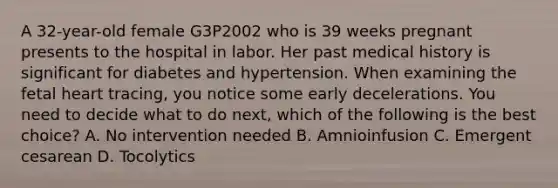 A 32-year-old female G3P2002 who is 39 weeks pregnant presents to the hospital in labor. Her past medical history is significant for diabetes and hypertension. When examining the fetal heart tracing, you notice some early decelerations. You need to decide what to do next, which of the following is the best choice? A. No intervention needed B. Amnioinfusion C. Emergent cesarean D. Tocolytics