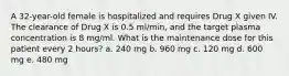 A 32-year-old female is hospitalized and requires Drug X given IV. The clearance of Drug X is 0.5 ml/min, and the target plasma concentration is 8 mg/ml. What is the maintenance dose for this patient every 2 hours? a. 240 mg b. 960 mg c. 120 mg d. 600 mg e. 480 mg