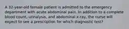 A 32-year-old female patient is admitted to the emergency department with acute abdominal pain. In addition to a complete blood count, urinalysis, and abdominal x-ray, the nurse will expect to see a prescription for which diagnostic test?