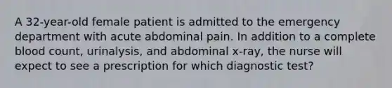 A 32-year-old female patient is admitted to the emergency department with acute abdominal pain. In addition to a complete blood count, urinalysis, and abdominal x-ray, the nurse will expect to see a prescription for which diagnostic test?