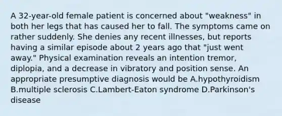 A 32-year-old female patient is concerned about "weakness" in both her legs that has caused her to fall. The symptoms came on rather suddenly. She denies any recent illnesses, but reports having a similar episode about 2 years ago that "just went away." Physical examination reveals an intention tremor, diplopia, and a decrease in vibratory and position sense. An appropriate presumptive diagnosis would be A.hypothyroidism B.multiple sclerosis C.Lambert-Eaton syndrome D.Parkinson's disease