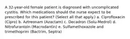 A 32-year-old female patient is diagnosed with uncomplicated cystitis. Which medications should the nurse expect to be prescribed for this patient? (Select all that apply.) a. Ciprofloxacin (Cipro) b. Aztreonam (Azactam) c. Decadron (Solu-Medrol) d. Nitrofurantoin (Macrodantin) e. Sulfamethoxazole and trimethoprim (Bactrim, Septra)