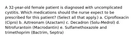 A 32-year-old female patient is diagnosed with uncomplicated cystitis. Which medications should the nurse expect to be prescribed for this patient? (Select all that apply.) a. Ciprofloxacin (Cipro) b. Aztreonam (Azactam) c. Decadron (Solu-Medrol) d. Nitrofurantoin (Macrodantin) e. Sulfamethoxazole and trimethoprim (Bactrim, Septra)