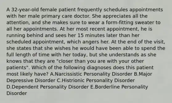 A 32-year-old female patient frequently schedules appointments with her male primary care doctor. She appreciates all the attention, and she makes sure to wear a form-fitting sweater to all her appointments. At her most recent appointment, he is running behind and sees her 15 minutes later than her scheduled appointment, which angers her. At the end of the visit, she states that she wishes he would have been able to spend the full length of time with her today, but she understands as she knows that they are "closer than you are with your other patients". Which of the following diagnoses does this patient most likely have? A.Narcissistic Personality Disorder B.Major Depressive Disorder C.Histrionic Personality Disorder D.Dependent Personality Disorder E.Borderline Personality Disorder