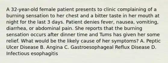 A 32-year-old female patient presents to clinic complaining of a burning sensation to her chest and a bitter taste in her mouth at night for the last 3 days. Patient denies fever, nausea, vomiting, diarrhea, or abdominal pain. She reports that the burning sensation occurs after dinner time and Tums has given her some relief. What would be the likely cause of her symptoms? A. Peptic Ulcer Disease B. Angina C. Gastroesophageal Reflux Disease D. Infectious esophagitis