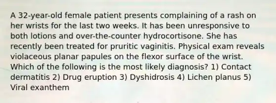 A 32-year-old female patient presents complaining of a rash on her wrists for the last two weeks. It has been unresponsive to both lotions and over-the-counter hydrocortisone. She has recently been treated for pruritic vaginitis. Physical exam reveals violaceous planar papules on the flexor surface of the wrist. Which of the following is the most likely diagnosis? 1) Contact dermatitis 2) Drug eruption 3) Dyshidrosis 4) Lichen planus 5) Viral exanthem