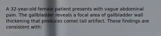 A 32-year-old female patient presents with vague abdominal pain. The gallbladder reveals a focal area of gallbladder wall thickening that produces comet tail artifact. These findings are consistent with: