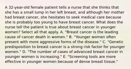 A 32-year-old female patient tells a nurse that she thinks that she has a small lump in her left breast, and although her mother had breast cancer, she hesitates to seek medical care because she is probably too young to have breast cancer. What does the nurse tell the patient is true about breast cancer in younger women? Select all that apply. A. "Breast cancer is the leading cause of cancer death in women." B. "Younger women often present with more aggressive forms of the disease." C. "Genetic predisposition to breast cancer is a strong risk factor for younger women." D. "The number of cases of advanced breast cancer in younger women is increasing." E. "Screening tools are more effective in younger women because of dense breast tissue."