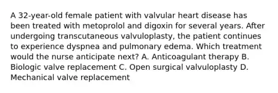 A 32-year-old female patient with valvular heart disease has been treated with metoprolol and digoxin for several years. After undergoing transcutaneous valvuloplasty, the patient continues to experience dyspnea and pulmonary edema. Which treatment would the nurse anticipate next? A. Anticoagulant therapy B. Biologic valve replacement C. Open surgical valvuloplasty D. Mechanical valve replacement