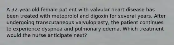 A 32-year-old female patient with valvular heart disease has been treated with metoprolol and digoxin for several years. After undergoing transcutaneous valvuloplasty, the patient continues to experience dyspnea and pulmonary edema. Which treatment would the nurse anticipate next?