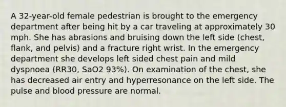 A 32-year-old female pedestrian is brought to the emergency department after being hit by a car traveling at approximately 30 mph. She has abrasions and bruising down the left side (chest, flank, and pelvis) and a fracture right wrist. In the emergency department she develops left sided chest pain and mild dyspnoea (RR30, SaO2 93%). On examination of the chest, she has decreased air entry and hyperresonance on the left side. The pulse and blood pressure are normal.