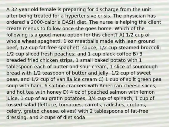 A 32-year-old female is preparing for discharge from the unit after being treated for a hypertensive crisis. The physician has ordered a 2000-calorie DASH diet. The nurse is helping the client create menus to follow once she goes home. Which of the following is a good menu option for this client? A) 1/2 cup of whole wheat spaghetti, 1 oz meatballs made with lean ground beef, 1/2 cup fat-free spaghetti sauce; 1/2 cup steamed broccoli; 1/2 cup sliced fresh peaches; and 1 cup black coffee B) 3 breaded fried chicken strips, 1 small baked potato with 1 tablespoon each of butter and sour cream, 1 slice of sourdough bread with 1/2 teaspoon of butter and jelly, 1/2 cup of sweet peas, and 1/2 cup of vanilla ice cream C) 1 cup of spilt green pea soup with ham, 6 saltine crackers with American cheese slices, and hot tea with honey D) 4 oz of poached salmon with lemon juice, 1 cup of au gratin potatoes, 3/4 cup of spinach, 1 cup of tossed salad (lettuce, tomatoes, carrots, radishes, crotons, celery, grated cheese, olives) with 2 tablespoons of fat-free dressing, and 2 cups of diet soda