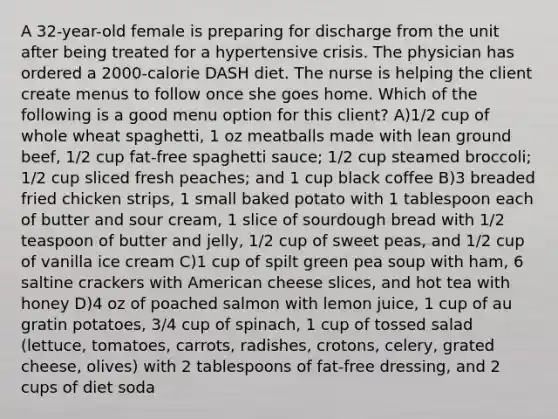 A 32-year-old female is preparing for discharge from the unit after being treated for a hypertensive crisis. The physician has ordered a 2000-calorie DASH diet. The nurse is helping the client create menus to follow once she goes home. Which of the following is a good menu option for this client? A)1/2 cup of whole wheat spaghetti, 1 oz meatballs made with lean ground beef, 1/2 cup fat-free spaghetti sauce; 1/2 cup steamed broccoli; 1/2 cup sliced fresh peaches; and 1 cup black coffee B)3 breaded fried chicken strips, 1 small baked potato with 1 tablespoon each of butter and sour cream, 1 slice of sourdough bread with 1/2 teaspoon of butter and jelly, 1/2 cup of sweet peas, and 1/2 cup of vanilla ice cream C)1 cup of spilt green pea soup with ham, 6 saltine crackers with American cheese slices, and hot tea with honey D)4 oz of poached salmon with lemon juice, 1 cup of au gratin potatoes, 3/4 cup of spinach, 1 cup of tossed salad (lettuce, tomatoes, carrots, radishes, crotons, celery, grated cheese, olives) with 2 tablespoons of fat-free dressing, and 2 cups of diet soda