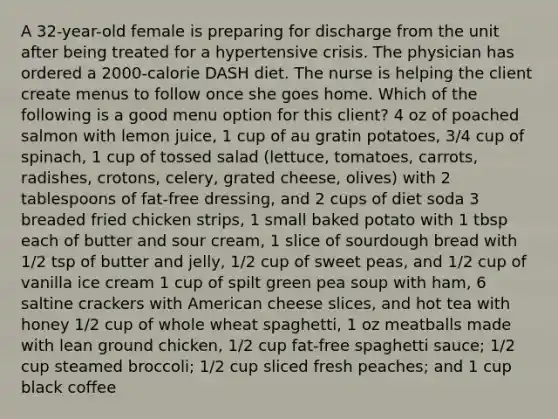 A 32-year-old female is preparing for discharge from the unit after being treated for a hypertensive crisis. The physician has ordered a 2000-calorie DASH diet. The nurse is helping the client create menus to follow once she goes home. Which of the following is a good menu option for this client? 4 oz of poached salmon with lemon juice, 1 cup of au gratin potatoes, 3/4 cup of spinach, 1 cup of tossed salad (lettuce, tomatoes, carrots, radishes, crotons, celery, grated cheese, olives) with 2 tablespoons of fat-free dressing, and 2 cups of diet soda 3 breaded fried chicken strips, 1 small baked potato with 1 tbsp each of butter and sour cream, 1 slice of sourdough bread with 1/2 tsp of butter and jelly, 1/2 cup of sweet peas, and 1/2 cup of vanilla ice cream 1 cup of spilt green pea soup with ham, 6 saltine crackers with American cheese slices, and hot tea with honey 1/2 cup of whole wheat spaghetti, 1 oz meatballs made with lean ground chicken, 1/2 cup fat-free spaghetti sauce; 1/2 cup steamed broccoli; 1/2 cup sliced fresh peaches; and 1 cup black coffee