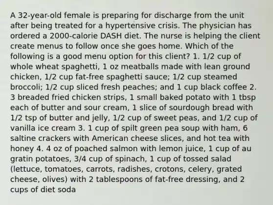 A 32-year-old female is preparing for discharge from the unit after being treated for a hypertensive crisis. The physician has ordered a 2000-calorie DASH diet. The nurse is helping the client create menus to follow once she goes home. Which of the following is a good menu option for this client? 1. 1/2 cup of whole wheat spaghetti, 1 oz meatballs made with lean ground chicken, 1/2 cup fat-free spaghetti sauce; 1/2 cup steamed broccoli; 1/2 cup sliced fresh peaches; and 1 cup black coffee 2. 3 breaded fried chicken strips, 1 small baked potato with 1 tbsp each of butter and sour cream, 1 slice of sourdough bread with 1/2 tsp of butter and jelly, 1/2 cup of sweet peas, and 1/2 cup of vanilla ice cream 3. 1 cup of spilt green pea soup with ham, 6 saltine crackers with American cheese slices, and hot tea with honey 4. 4 oz of poached salmon with lemon juice, 1 cup of au gratin potatoes, 3/4 cup of spinach, 1 cup of tossed salad (lettuce, tomatoes, carrots, radishes, crotons, celery, grated cheese, olives) with 2 tablespoons of fat-free dressing, and 2 cups of diet soda