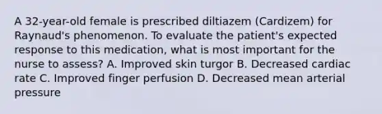 A 32-year-old female is prescribed diltiazem (Cardizem) for Raynaud's phenomenon. To evaluate the patient's expected response to this medication, what is most important for the nurse to assess? A. Improved skin turgor B. Decreased cardiac rate C. Improved finger perfusion D. Decreased mean arterial pressure