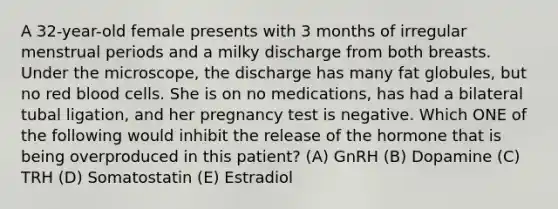 A 32-year-old female presents with 3 months of irregular menstrual periods and a milky discharge from both breasts. Under the microscope, the discharge has many fat globules, but no red blood cells. She is on no medications, has had a bilateral tubal ligation, and her pregnancy test is negative. Which ONE of the following would inhibit the release of the hormone that is being overproduced in this patient? (A) GnRH (B) Dopamine (C) TRH (D) Somatostatin (E) Estradiol