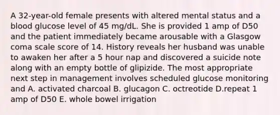 A 32-year-old female presents with altered mental status and a blood glucose level of 45 mg/dL. She is provided 1 amp of D50 and the patient immediately became arousable with a Glasgow coma scale score of 14. History reveals her husband was unable to awaken her after a 5 hour nap and discovered a suicide note along with an empty bottle of glipizide. The most appropriate next step in management involves scheduled glucose monitoring and A. activated charcoal B. glucagon C. octreotide D.repeat 1 amp of D50 E. whole bowel irrigation