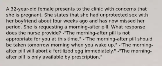 A 32-year-old female presents to the clinic with concerns that she is pregnant. She states that she had unprotected sex with her boyfriend about four weeks ago and has now missed her period. She is requesting a morning-after pill. What response does the nurse provide? -"The morning-after pill is not appropriate for you at this time." -"The morning-after pill should be taken tomorrow morning when you wake up." -"The morning-after pill will abort a fertilized egg immediately." -"The morning-after pill is only available by prescription."