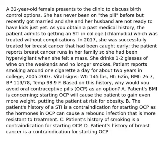 A 32-year-old female presents to the clinic to discuss birth control options. She has never been on "the pill" before but recently got married and she and her husband are not ready to have kids just yet. As you obtain a past medical history, the patient admits to getting an STI in college (chlamydia) which was treated without complications. In 2017, she was successfully treated for breast cancer that had been caught early; the patient reports breast cancer runs in her family so she had been hypervigilant when she felt a mass. She drinks 1-2 glasses of wine on the weekends and no longer smokes. Patient reports smoking around one cigarette a day for about two years in college, 2005-2007. Vital signs: Wt: 145 lbs, Ht: 62in, BMI: 26.7, BP 119/78, Temp 98.9 F. Based on this history, why would you avoid oral contraceptive pills (OCP) as an option? A. Patient's BMI is concerning; starting OCP will cause the patient to gain even more weight, putting the patient at risk for obesity. B. The patient's history of a STI is a contraindication for starting OCP as the hormones in OCP can cause a rebound infection that is more resistant to treatment. C. Patient's history of smoking is a contraindication for starting OCP. D. Patient's history of breast cancer is a contraindication for starting OCP