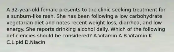 A 32-year-old female presents to the clinic seeking treatment for a sunburn-like rash. She has been following a low carbohydrate vegetarian diet and notes recent weight loss, diarrhea, and low energy. She reports drinking alcohol daily. Which of the following deficiencies should be considered? A.Vitamin A B.Vitamin K C.Lipid D.Niacin