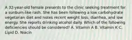 A 32-year-old female presents to the clinic seeking treatment for a sunburn-like rash. She has been following a low carbohydrate vegetarian diet and notes recent weight loss, diarrhea, and low energy. She reports drinking alcohol daily. Which of the following deficiencies should be considered? A. Vitamin A B. Vitamin K C. Lipid D. Niacin