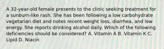 A 32-year-old female presents to the clinic seeking treatment for a sunburn-like rash. She has been following a low carbohydrate vegetarian diet and notes recent weight loss, diarrhea, and low energy. She reports drinking alcohol daily. Which of the following deficiencies should be considered? A. Vitamin A B. Vitamin K C. Lipid D. Niacin