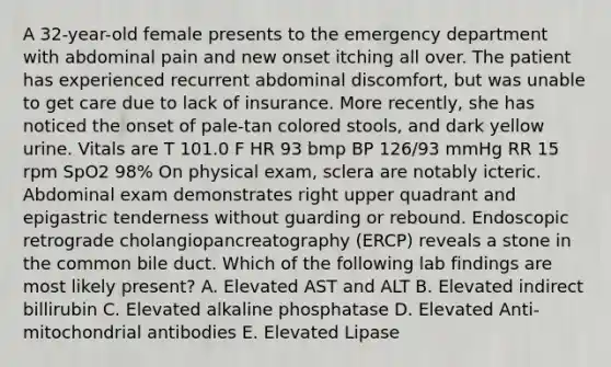 A 32-year-old female presents to the emergency department with abdominal pain and new onset itching all over. The patient has experienced recurrent abdominal discomfort, but was unable to get care due to lack of insurance. More recently, she has noticed the onset of pale-tan colored stools, and dark yellow urine. Vitals are T 101.0 F HR 93 bmp BP 126/93 mmHg RR 15 rpm SpO2 98% On physical exam, sclera are notably icteric. Abdominal exam demonstrates right upper quadrant and epigastric tenderness without guarding or rebound. Endoscopic retrograde cholangiopancreatography (ERCP) reveals a stone in the common bile duct. Which of the following lab findings are most likely present? A. Elevated AST and ALT B. Elevated indirect billirubin C. Elevated alkaline phosphatase D. Elevated Anti-mitochondrial antibodies E. Elevated Lipase