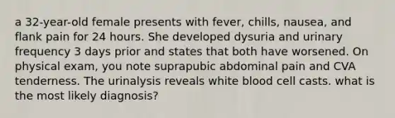 a 32-year-old female presents with fever, chills, nausea, and flank pain for 24 hours. She developed dysuria and urinary frequency 3 days prior and states that both have worsened. On physical exam, you note suprapubic abdominal pain and CVA tenderness. The urinalysis reveals white blood cell casts. what is the most likely diagnosis?