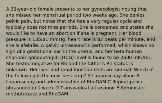 A 32-year-old female presents to her gynecologist noting that she missed her menstrual period two weeks ago. She denies pelvic pain, but notes that she has a very regular cycle and typically does not miss periods. She is concerned and states she would like to have an abortion if she is pregnant. Her blood pressure is 135/81 mmHg, heart rate is 82 beats per minute, and she is afebrile. A pelvic ultrasound is performed, which shows no sign of a gestational sac in the uterus, and her beta-human chorionic gonadotropin (HCG) level is found to be 2600 mIU/mL. She tested negative for Rh and the father's Rh status is unknown. Her liver and renal function tests are normal. Which of the following is the next best step? A Laparoscopy alone B Laparoscopy and administration of RhoGAM C Repeat pelvic ultrasound in 1 week D Transvaginal ultrasound E Administer methotrexate and RhoGAM